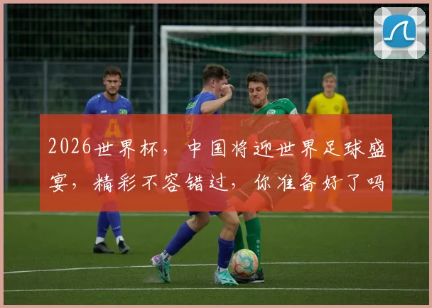 2026世界杯，中国将迎世界足球盛宴，精彩不容错过，你准备好了吗