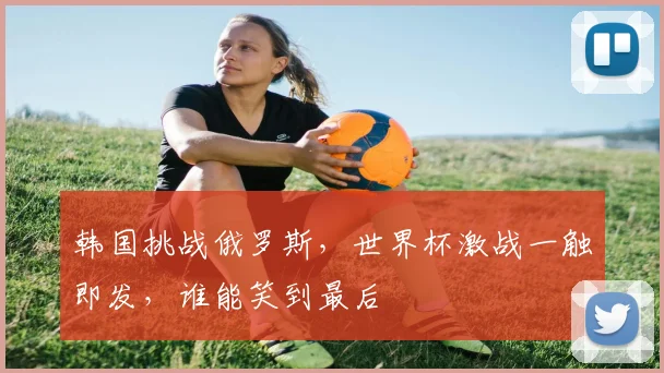 韩国挑战俄罗斯，世界杯激战一触即发，谁能笑到最后
