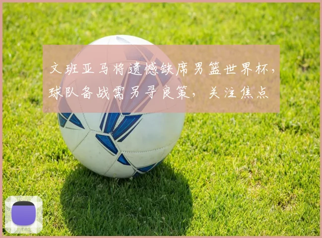 文班亚马将遗憾缺席男篮世界杯，球队备战需另寻良策，关注焦点