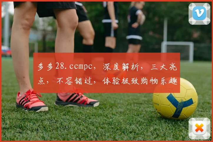 多多28.ccmpc，深度解析，三大亮点，不容错过，体验极致购物乐趣，一网打尽