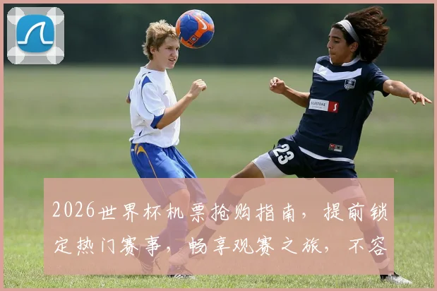 2026世界杯机票抢购指南，提前锁定热门赛事，畅享观赛之旅，不容错过