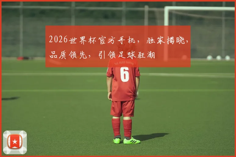 2026世界杯官方手机，独家揭晓，品质领先，引领足球狂潮